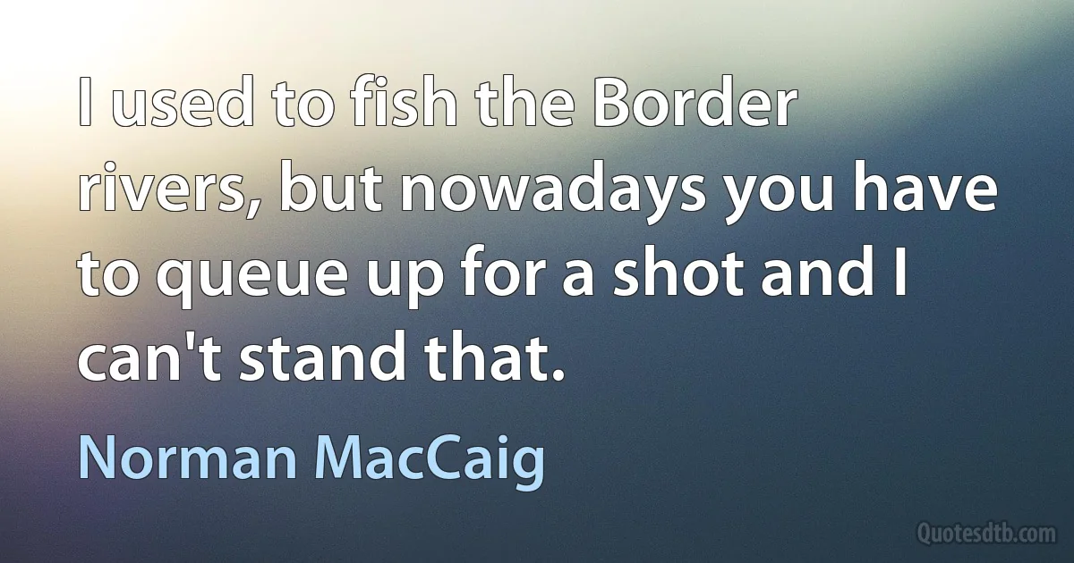 I used to fish the Border rivers, but nowadays you have to queue up for a shot and I can't stand that. (Norman MacCaig)