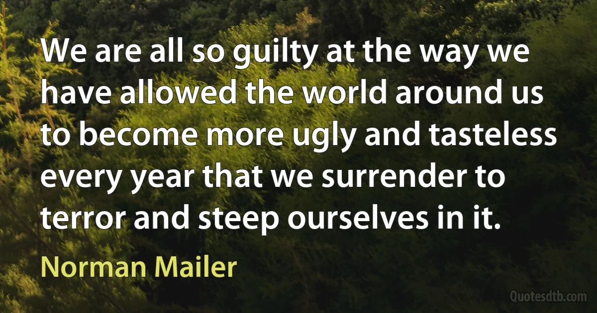 We are all so guilty at the way we have allowed the world around us to become more ugly and tasteless every year that we surrender to terror and steep ourselves in it. (Norman Mailer)