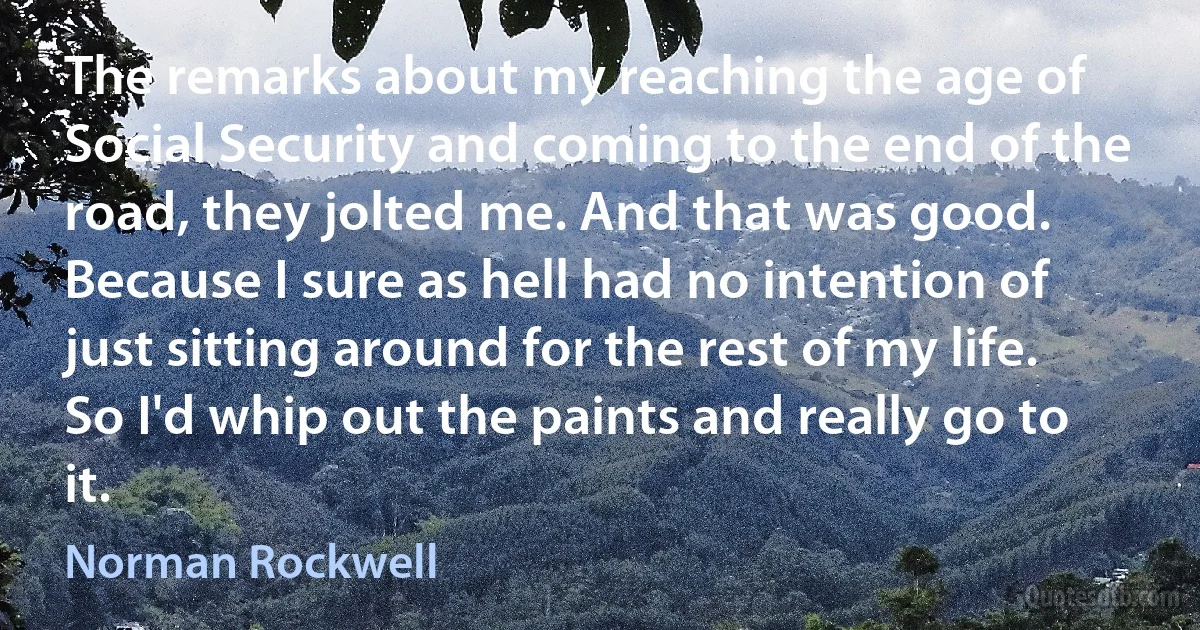 The remarks about my reaching the age of Social Security and coming to the end of the road, they jolted me. And that was good. Because I sure as hell had no intention of just sitting around for the rest of my life. So I'd whip out the paints and really go to it. (Norman Rockwell)