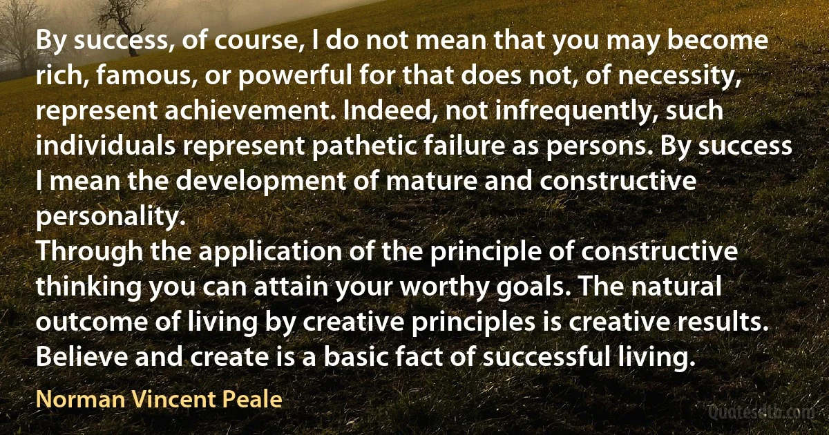 By success, of course, I do not mean that you may become rich, famous, or powerful for that does not, of necessity, represent achievement. Indeed, not infrequently, such individuals represent pathetic failure as persons. By success I mean the development of mature and constructive personality.
Through the application of the principle of constructive thinking you can attain your worthy goals. The natural outcome of living by creative principles is creative results. Believe and create is a basic fact of successful living. (Norman Vincent Peale)