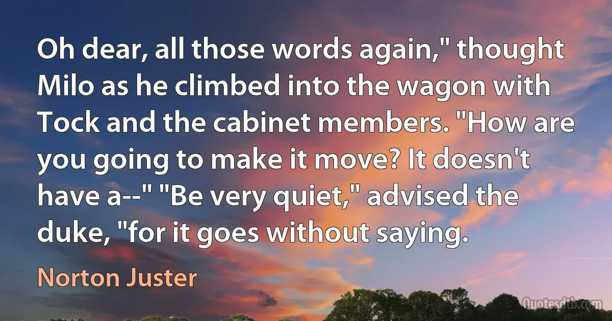 Oh dear, all those words again," thought Milo as he climbed into the wagon with Tock and the cabinet members. "How are you going to make it move? It doesn't have a--" "Be very quiet," advised the duke, "for it goes without saying. (Norton Juster)