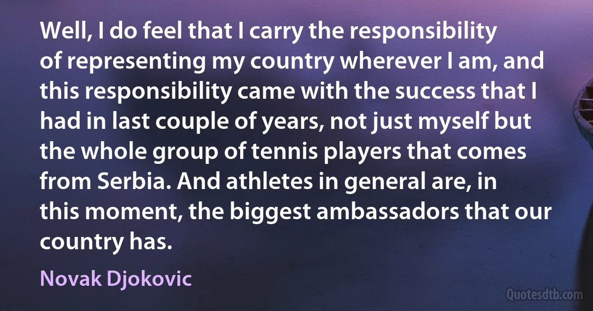 Well, I do feel that I carry the responsibility of representing my country wherever I am, and this responsibility came with the success that I had in last couple of years, not just myself but the whole group of tennis players that comes from Serbia. And athletes in general are, in this moment, the biggest ambassadors that our country has. (Novak Djokovic)