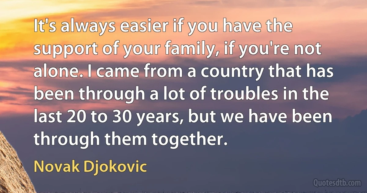 It's always easier if you have the support of your family, if you're not alone. I came from a country that has been through a lot of troubles in the last 20 to 30 years, but we have been through them together. (Novak Djokovic)