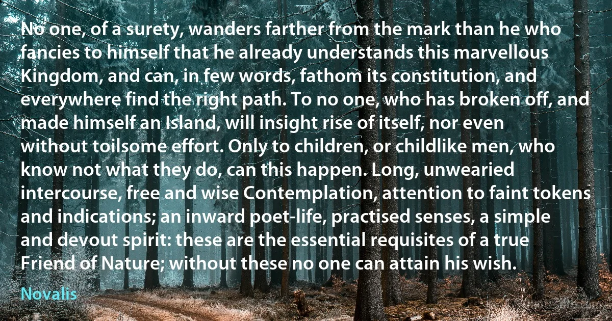 No one, of a surety, wanders farther from the mark than he who fancies to himself that he already understands this marvellous Kingdom, and can, in few words, fathom its constitution, and everywhere find the right path. To no one, who has broken off, and made himself an Island, will insight rise of itself, nor even without toilsome effort. Only to children, or childlike men, who know not what they do, can this happen. Long, unwearied intercourse, free and wise Contemplation, attention to faint tokens and indications; an inward poet-life, practised senses, a simple and devout spirit: these are the essential requisites of a true Friend of Nature; without these no one can attain his wish. (Novalis)