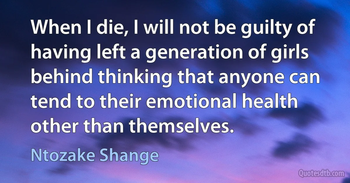 When I die, I will not be guilty of having left a generation of girls behind thinking that anyone can tend to their emotional health other than themselves. (Ntozake Shange)