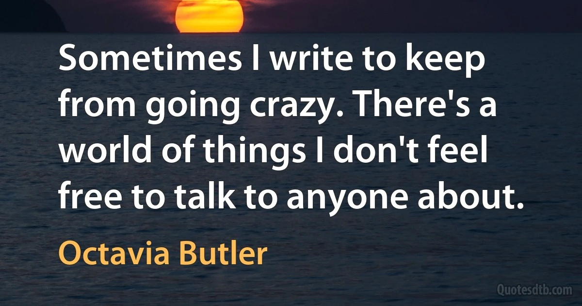 Sometimes I write to keep from going crazy. There's a world of things I don't feel free to talk to anyone about. (Octavia Butler)