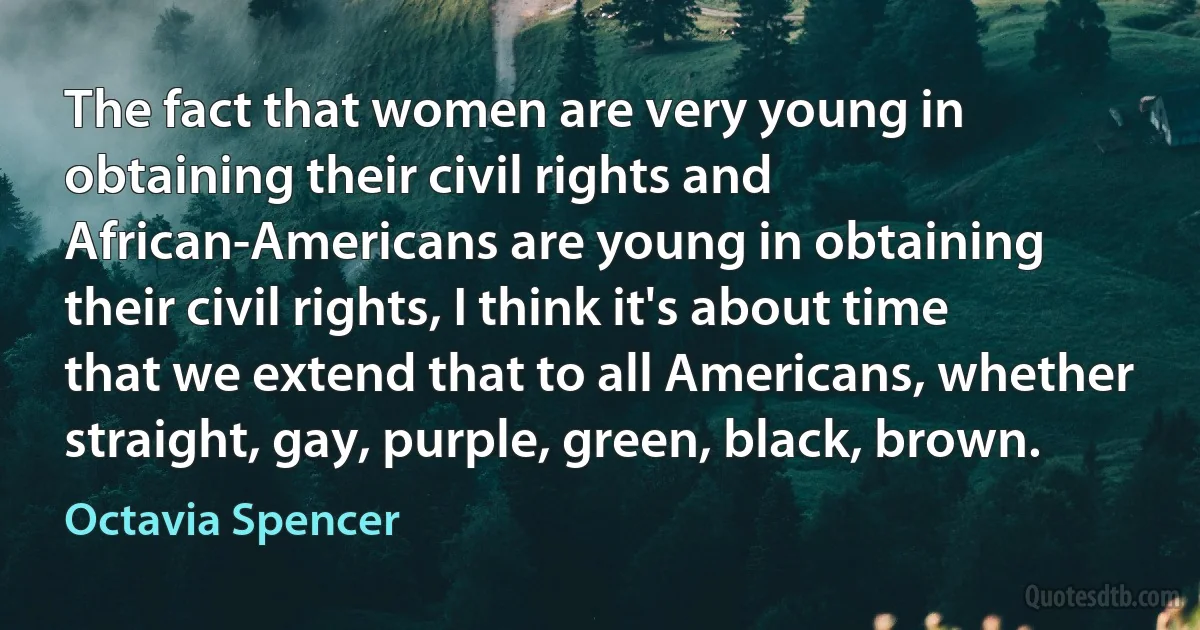 The fact that women are very young in obtaining their civil rights and African-Americans are young in obtaining their civil rights, I think it's about time that we extend that to all Americans, whether straight, gay, purple, green, black, brown. (Octavia Spencer)