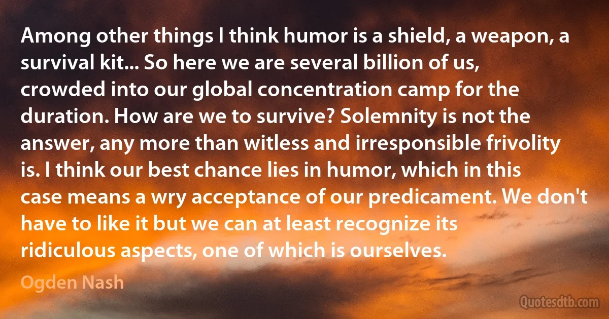 Among other things I think humor is a shield, a weapon, a survival kit... So here we are several billion of us, crowded into our global concentration camp for the duration. How are we to survive? Solemnity is not the answer, any more than witless and irresponsible frivolity is. I think our best chance lies in humor, which in this case means a wry acceptance of our predicament. We don't have to like it but we can at least recognize its ridiculous aspects, one of which is ourselves. (Ogden Nash)