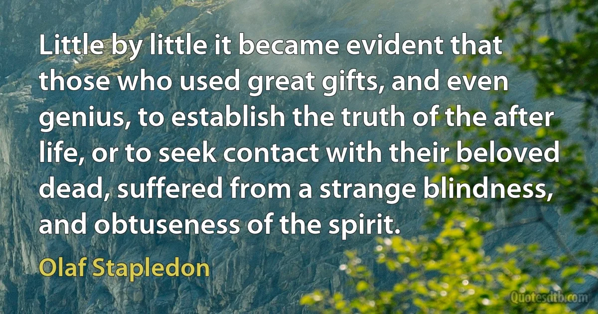 Little by little it became evident that those who used great gifts, and even genius, to establish the truth of the after life, or to seek contact with their beloved dead, suffered from a strange blindness, and obtuseness of the spirit. (Olaf Stapledon)