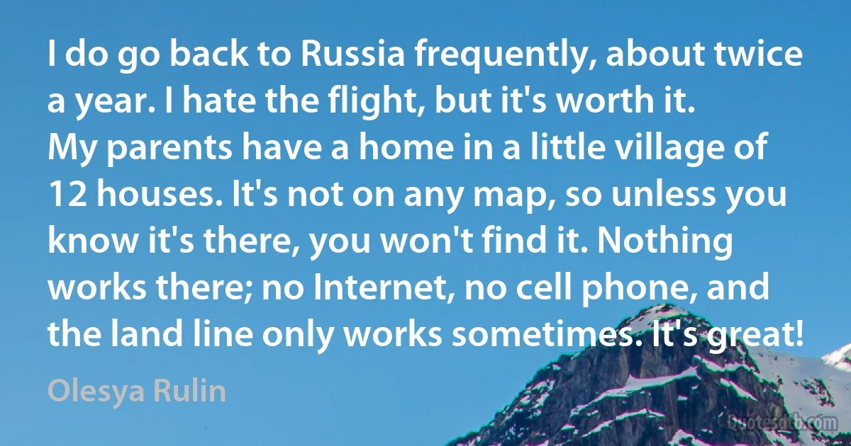 I do go back to Russia frequently, about twice a year. I hate the flight, but it's worth it. My parents have a home in a little village of 12 houses. It's not on any map, so unless you know it's there, you won't find it. Nothing works there; no Internet, no cell phone, and the land line only works sometimes. It's great! (Olesya Rulin)