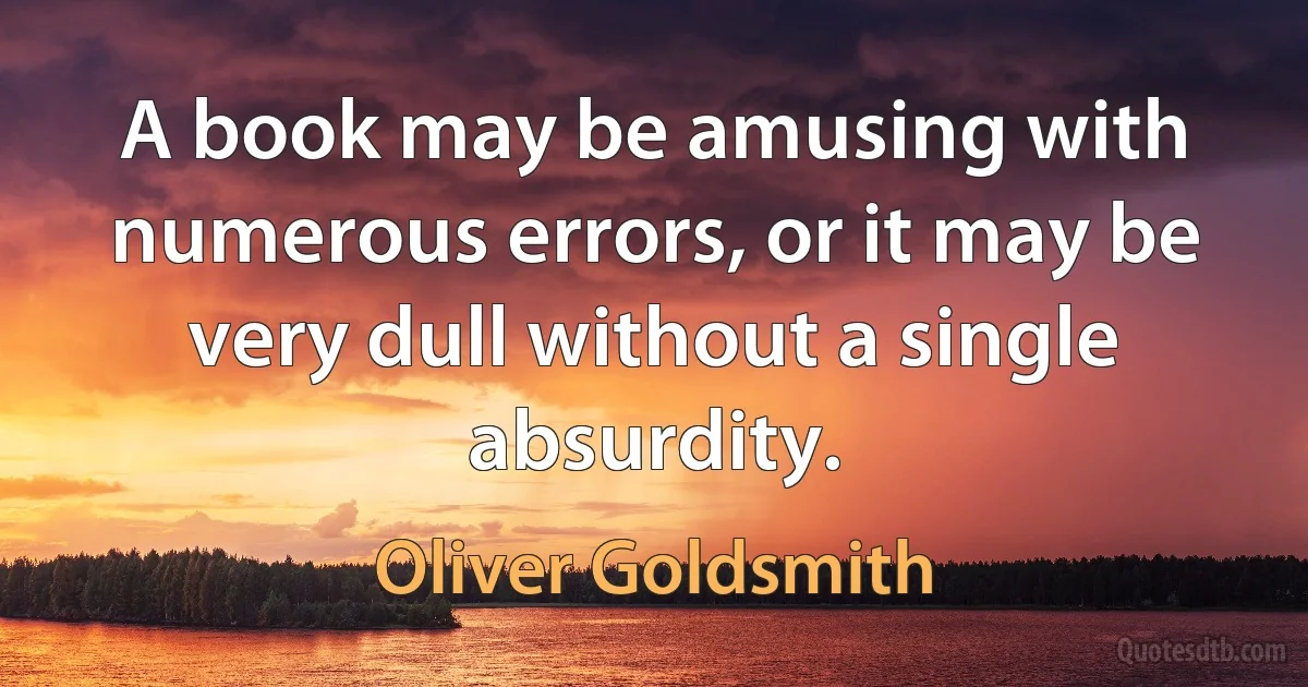 A book may be amusing with numerous errors, or it may be very dull without a single absurdity. (Oliver Goldsmith)