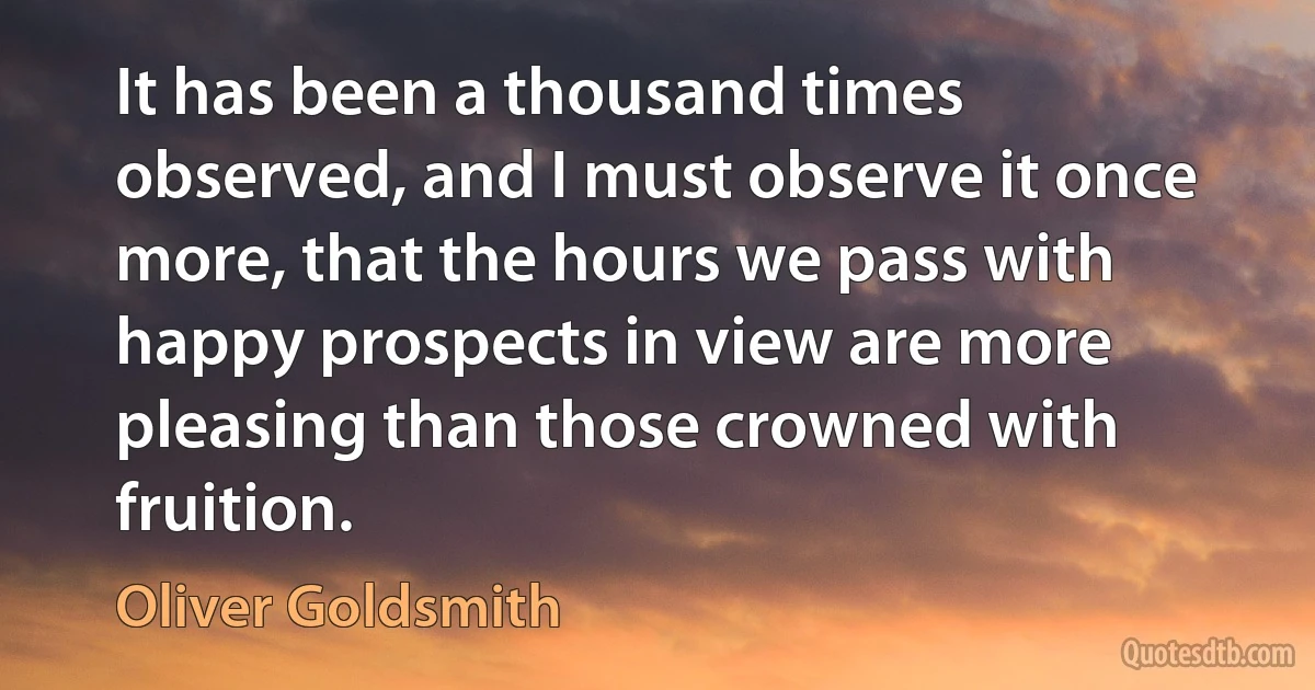 It has been a thousand times observed, and I must observe it once more, that the hours we pass with happy prospects in view are more pleasing than those crowned with fruition. (Oliver Goldsmith)