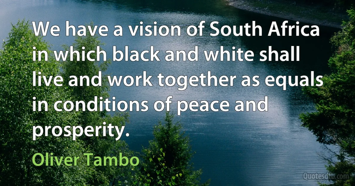 We have a vision of South Africa in which black and white shall live and work together as equals in conditions of peace and prosperity. (Oliver Tambo)