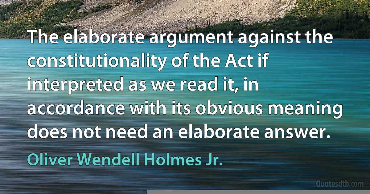 The elaborate argument against the constitutionality of the Act if interpreted as we read it, in accordance with its obvious meaning does not need an elaborate answer. (Oliver Wendell Holmes Jr.)