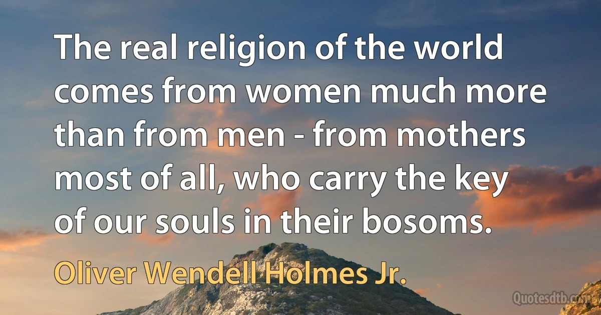 The real religion of the world comes from women much more than from men - from mothers most of all, who carry the key of our souls in their bosoms. (Oliver Wendell Holmes Jr.)