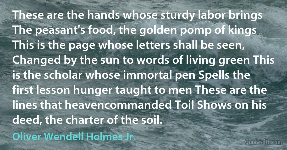 These are the hands whose sturdy labor brings The peasant's food, the golden pomp of kings This is the page whose letters shall be seen, Changed by the sun to words of living green This is the scholar whose immortal pen Spells the first lesson hunger taught to men These are the lines that heavencommanded Toil Shows on his deed, the charter of the soil. (Oliver Wendell Holmes Jr.)