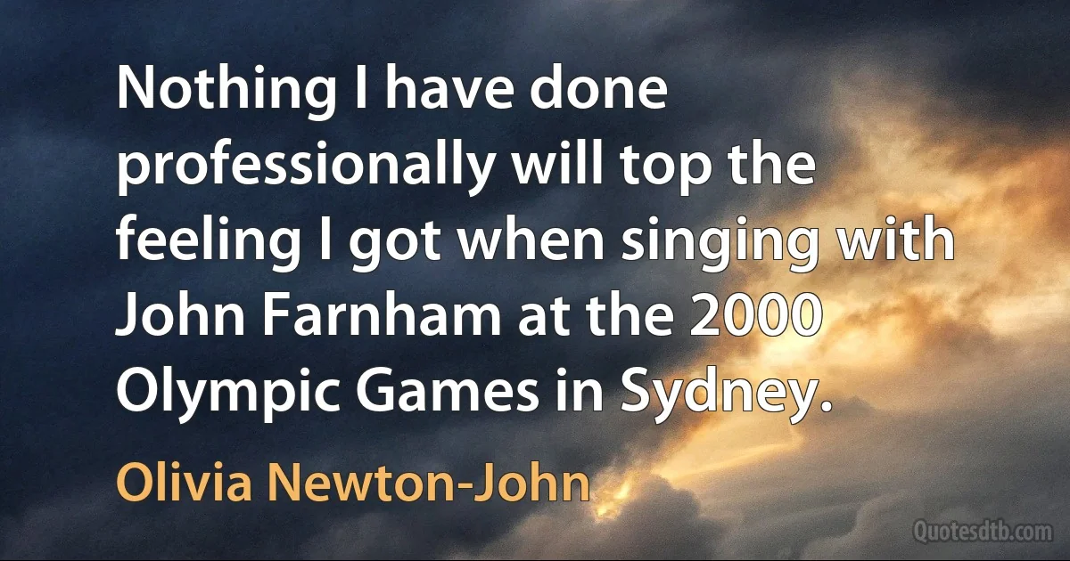 Nothing I have done professionally will top the feeling I got when singing with John Farnham at the 2000 Olympic Games in Sydney. (Olivia Newton-John)