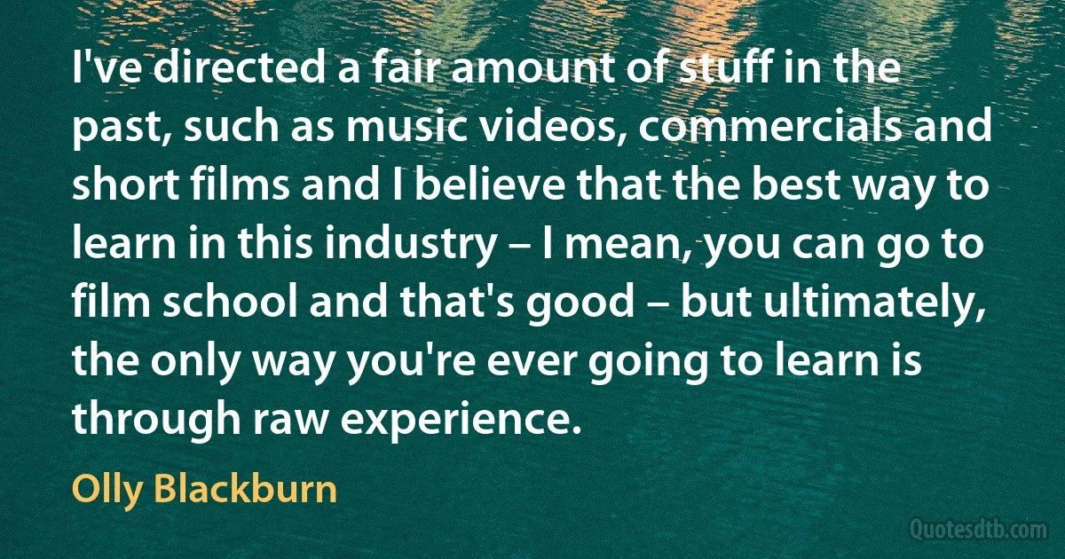 I've directed a fair amount of stuff in the past, such as music videos, commercials and short films and I believe that the best way to learn in this industry – I mean, you can go to film school and that's good – but ultimately, the only way you're ever going to learn is through raw experience. (Olly Blackburn)