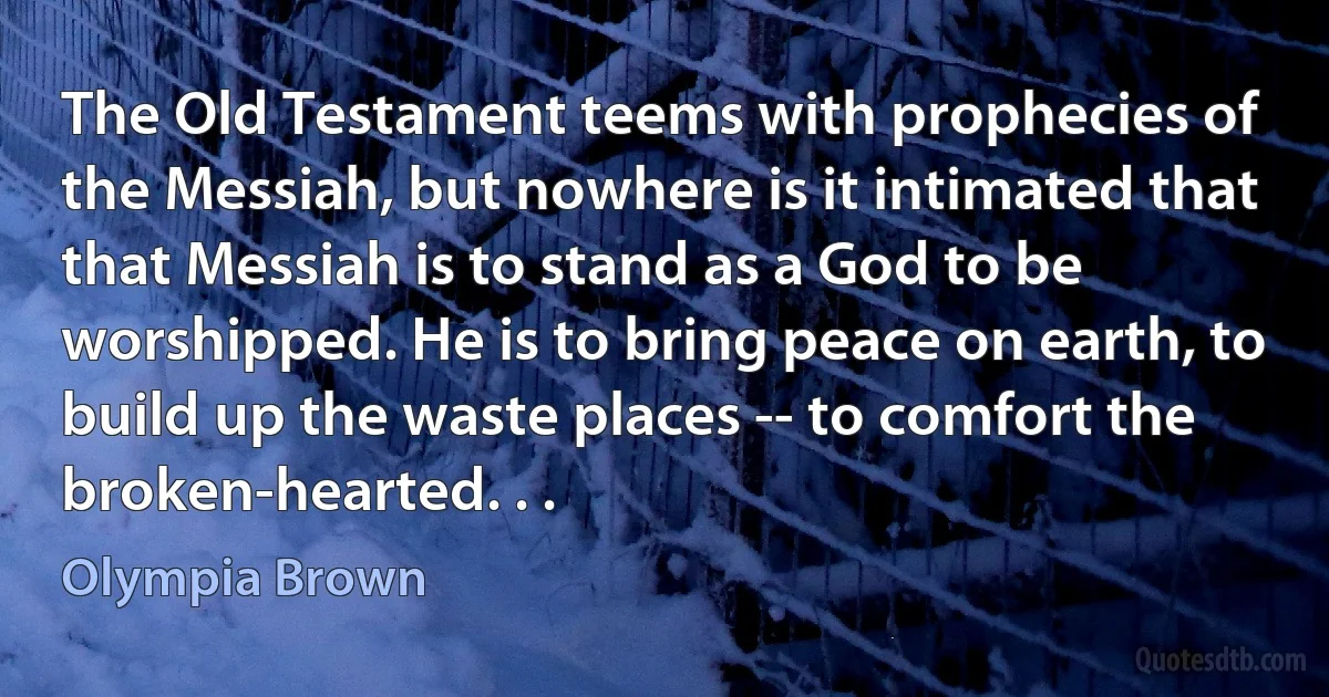 The Old Testament teems with prophecies of the Messiah, but nowhere is it intimated that that Messiah is to stand as a God to be worshipped. He is to bring peace on earth, to build up the waste places -- to comfort the broken-hearted. . . (Olympia Brown)