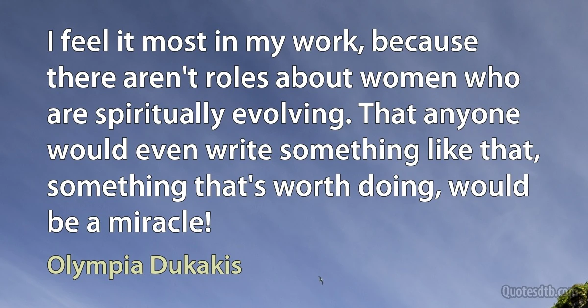 I feel it most in my work, because there aren't roles about women who are spiritually evolving. That anyone would even write something like that, something that's worth doing, would be a miracle! (Olympia Dukakis)