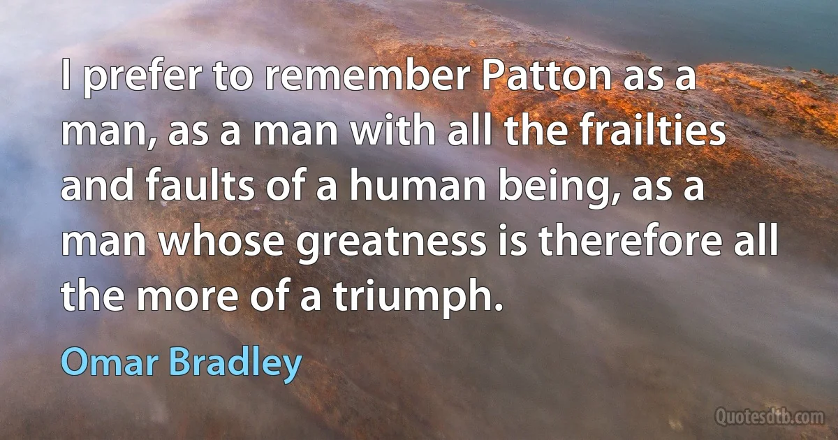 I prefer to remember Patton as a man, as a man with all the frailties and faults of a human being, as a man whose greatness is therefore all the more of a triumph. (Omar Bradley)