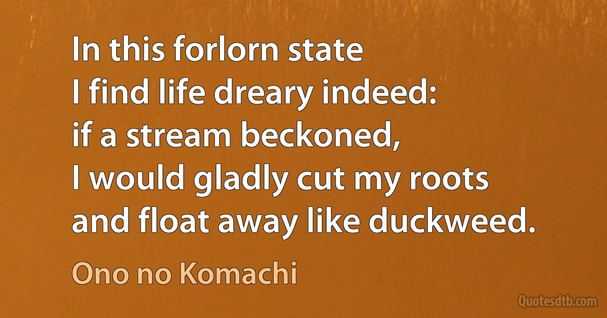 In this forlorn state
I find life dreary indeed:
if a stream beckoned,
I would gladly cut my roots
and float away like duckweed. (Ono no Komachi)