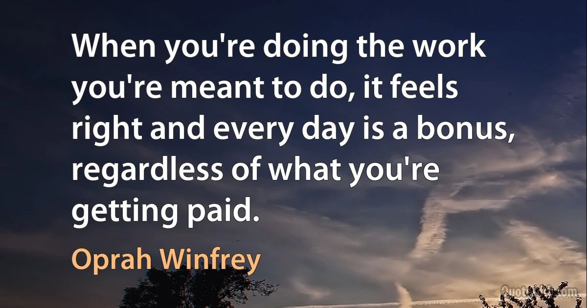 When you're doing the work you're meant to do, it feels right and every day is a bonus, regardless of what you're getting paid. (Oprah Winfrey)