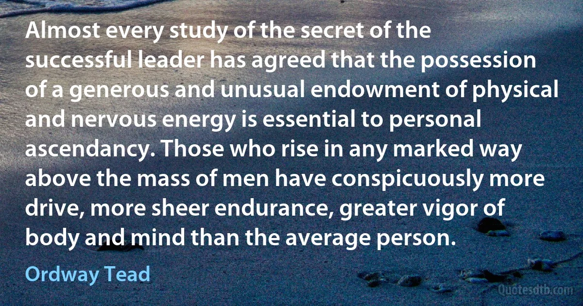 Almost every study of the secret of the successful leader has agreed that the possession of a generous and unusual endowment of physical and nervous energy is essential to personal ascendancy. Those who rise in any marked way above the mass of men have conspicuously more drive, more sheer endurance, greater vigor of body and mind than the average person. (Ordway Tead)