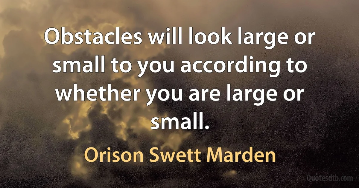 Obstacles will look large or small to you according to whether you are large or small. (Orison Swett Marden)