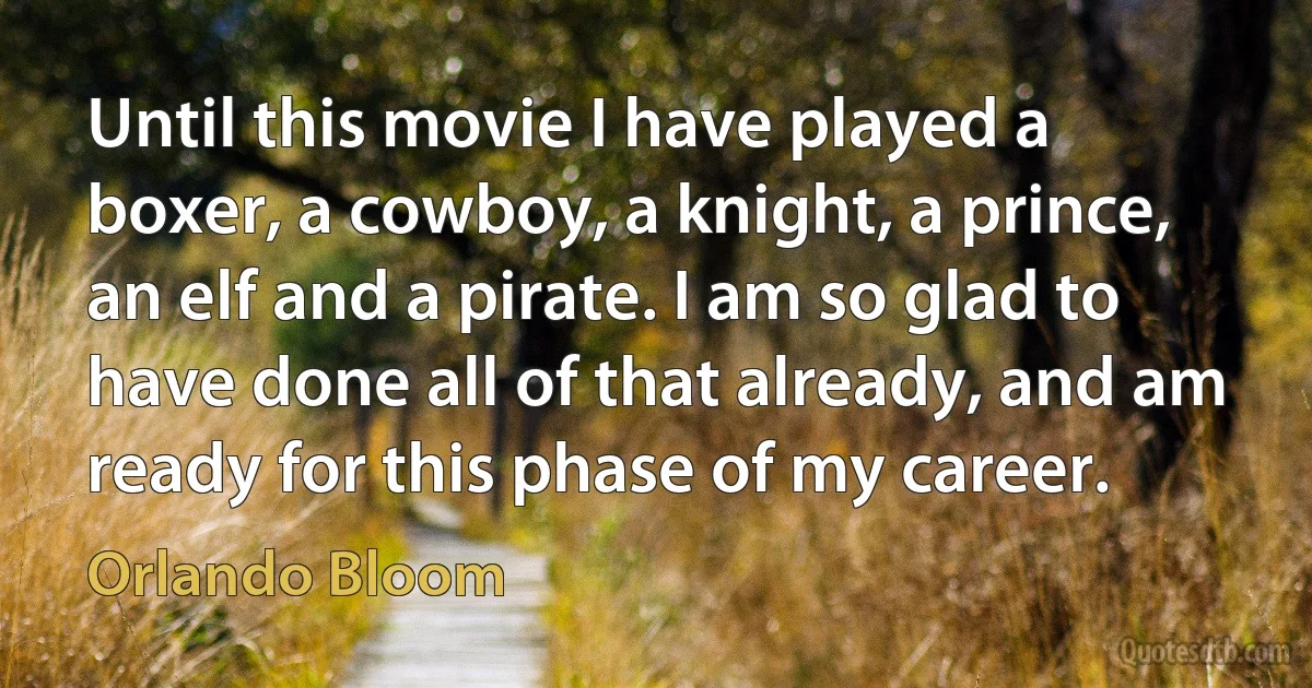 Until this movie I have played a boxer, a cowboy, a knight, a prince, an elf and a pirate. I am so glad to have done all of that already, and am ready for this phase of my career. (Orlando Bloom)