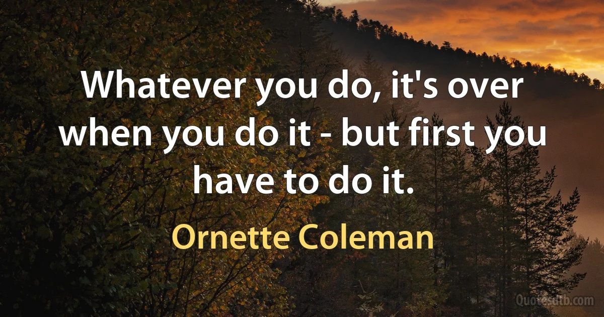 Whatever you do, it's over when you do it - but first you have to do it. (Ornette Coleman)