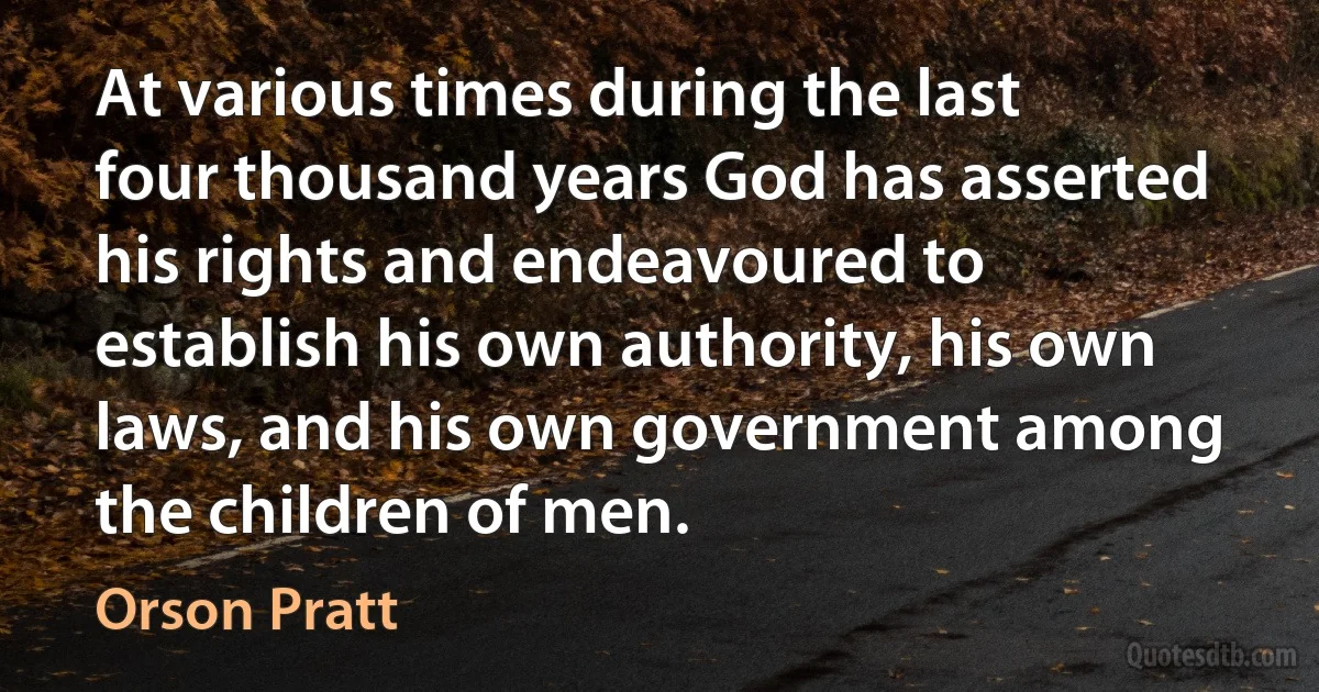 At various times during the last four thousand years God has asserted his rights and endeavoured to establish his own authority, his own laws, and his own government among the children of men. (Orson Pratt)