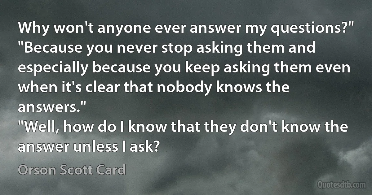 Why won't anyone ever answer my questions?"
"Because you never stop asking them and especially because you keep asking them even when it's clear that nobody knows the answers."
"Well, how do I know that they don't know the answer unless I ask? (Orson Scott Card)