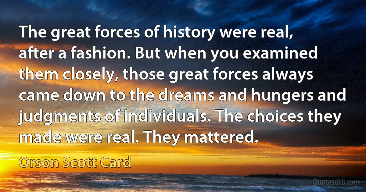 The great forces of history were real, after a fashion. But when you examined them closely, those great forces always came down to the dreams and hungers and judgments of individuals. The choices they made were real. They mattered. (Orson Scott Card)