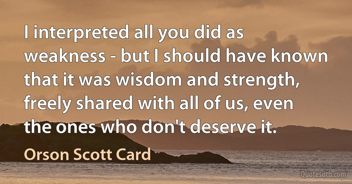 I interpreted all you did as weakness - but I should have known that it was wisdom and strength, freely shared with all of us, even the ones who don't deserve it. (Orson Scott Card)