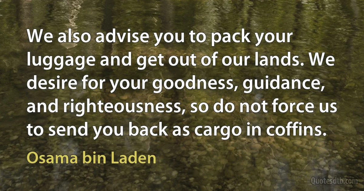 We also advise you to pack your luggage and get out of our lands. We desire for your goodness, guidance, and righteousness, so do not force us to send you back as cargo in coffins. (Osama bin Laden)