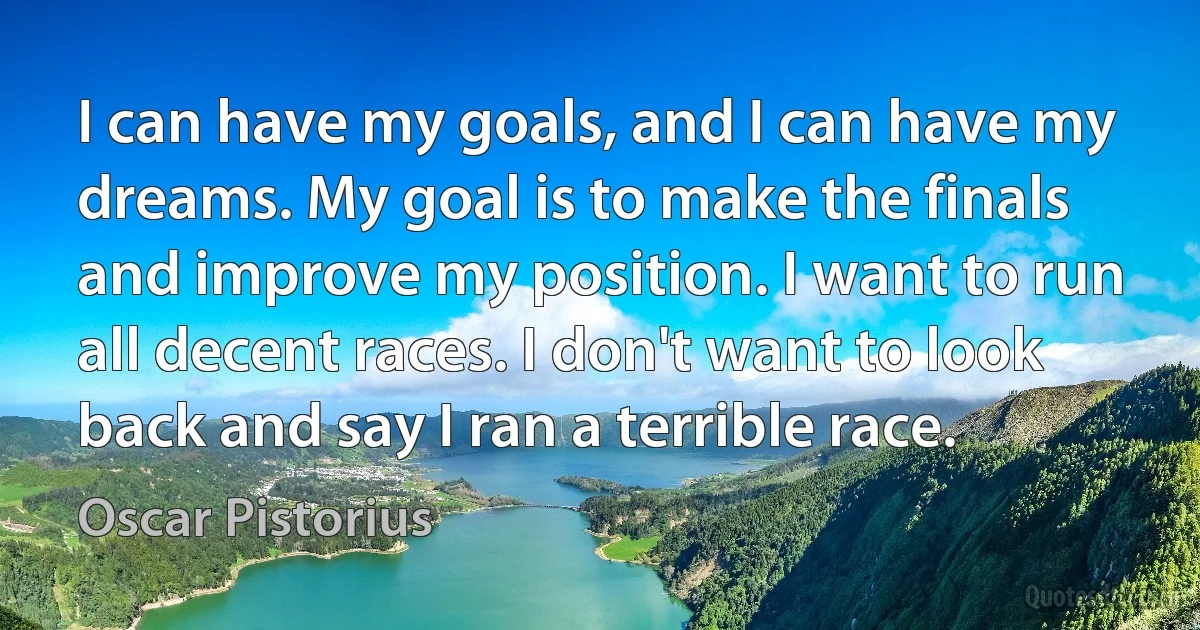 I can have my goals, and I can have my dreams. My goal is to make the finals and improve my position. I want to run all decent races. I don't want to look back and say I ran a terrible race. (Oscar Pistorius)