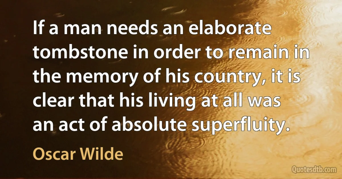 If a man needs an elaborate tombstone in order to remain in the memory of his country, it is clear that his living at all was an act of absolute superfluity. (Oscar Wilde)