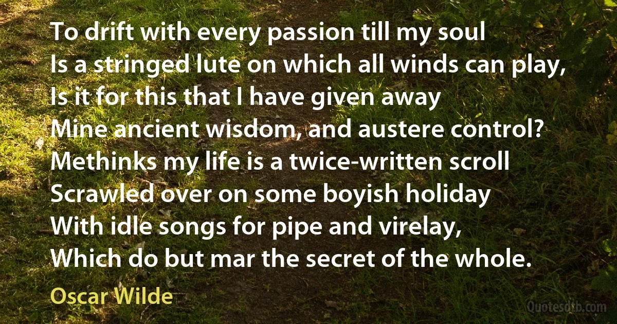 To drift with every passion till my soul
Is a stringed lute on which all winds can play,
Is it for this that I have given away
Mine ancient wisdom, and austere control?
Methinks my life is a twice-written scroll
Scrawled over on some boyish holiday
With idle songs for pipe and virelay,
Which do but mar the secret of the whole. (Oscar Wilde)