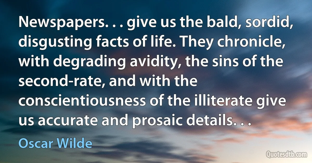 Newspapers. . . give us the bald, sordid, disgusting facts of life. They chronicle, with degrading avidity, the sins of the second-rate, and with the conscientiousness of the illiterate give us accurate and prosaic details. . . (Oscar Wilde)