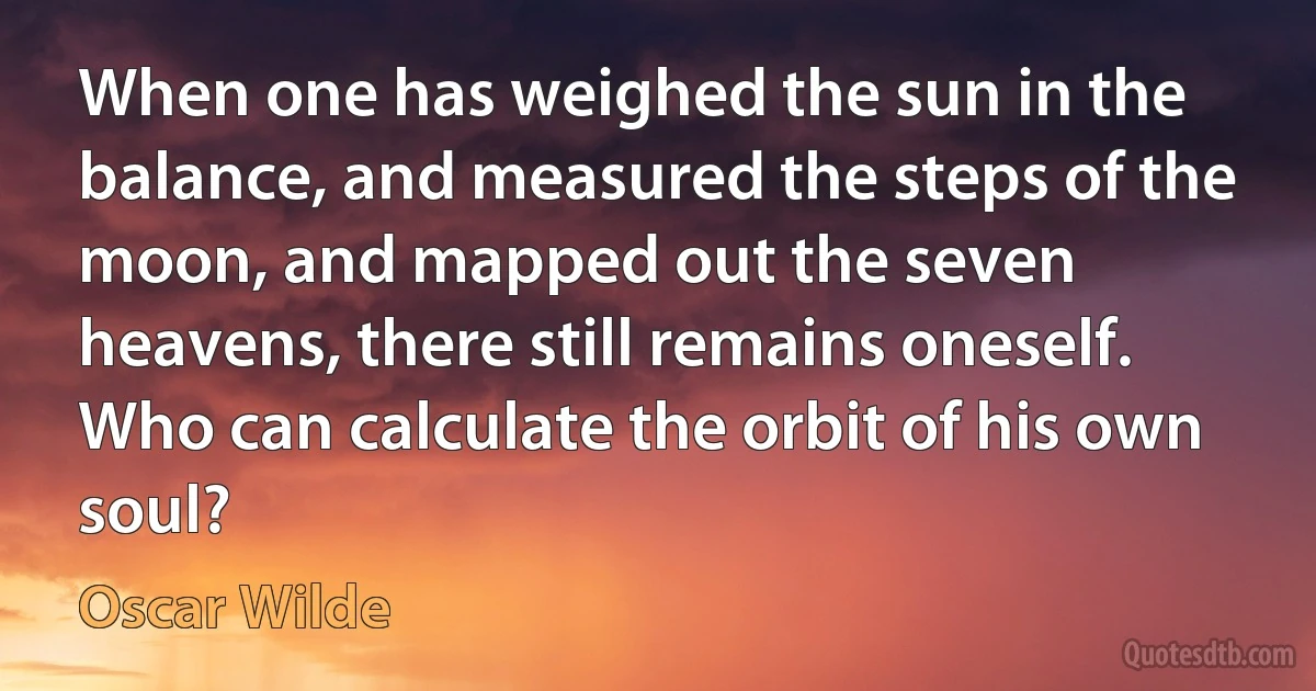 When one has weighed the sun in the balance, and measured the steps of the moon, and mapped out the seven heavens, there still remains oneself. Who can calculate the orbit of his own soul? (Oscar Wilde)