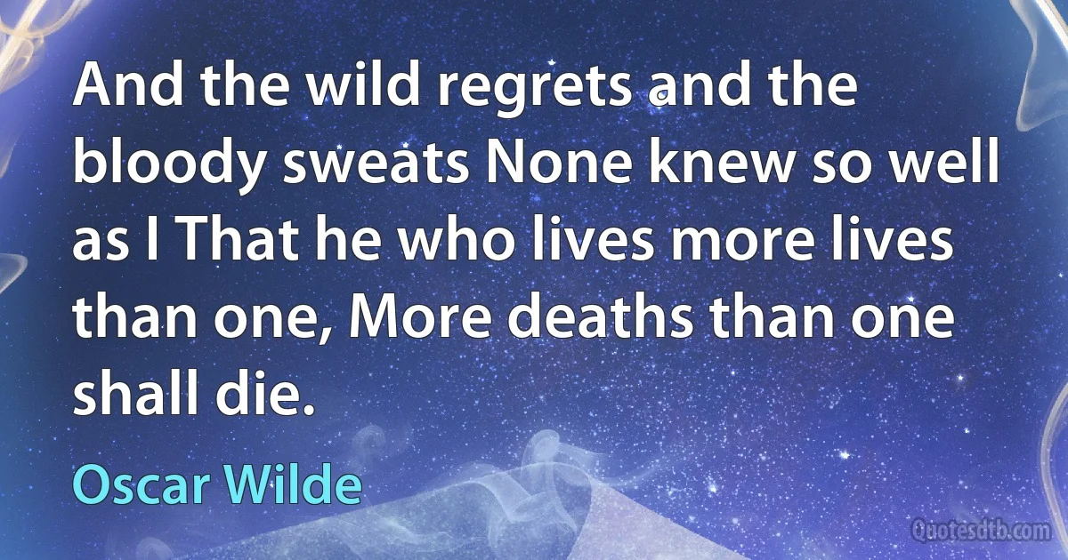 And the wild regrets and the bloody sweats None knew so well as I That he who lives more lives than one, More deaths than one shall die. (Oscar Wilde)