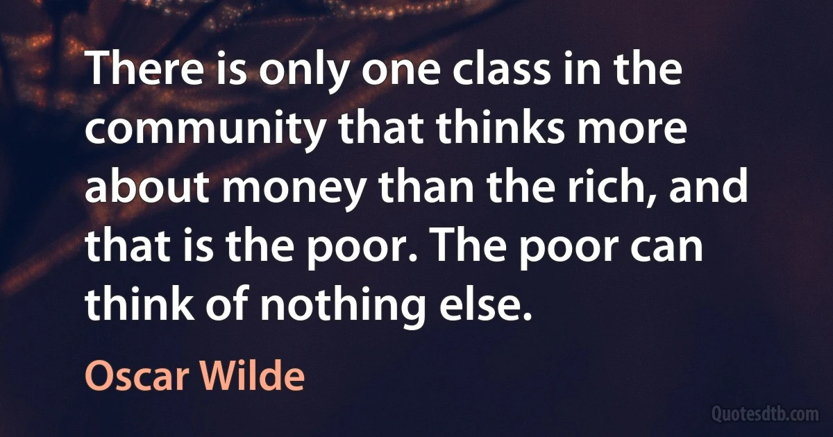 There is only one class in the community that thinks more about money than the rich, and that is the poor. The poor can think of nothing else. (Oscar Wilde)