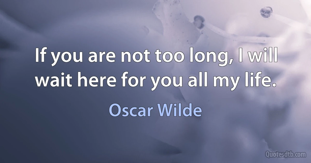 If you are not too long, I will wait here for you all my life. (Oscar Wilde)