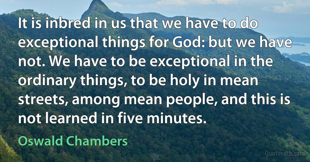 It is inbred in us that we have to do exceptional things for God: but we have not. We have to be exceptional in the ordinary things, to be holy in mean streets, among mean people, and this is not learned in five minutes. (Oswald Chambers)