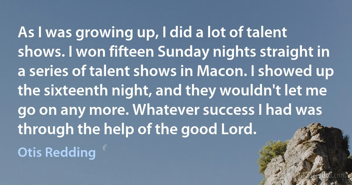 As I was growing up, I did a lot of talent shows. I won fifteen Sunday nights straight in a series of talent shows in Macon. I showed up the sixteenth night, and they wouldn't let me go on any more. Whatever success I had was through the help of the good Lord. (Otis Redding)