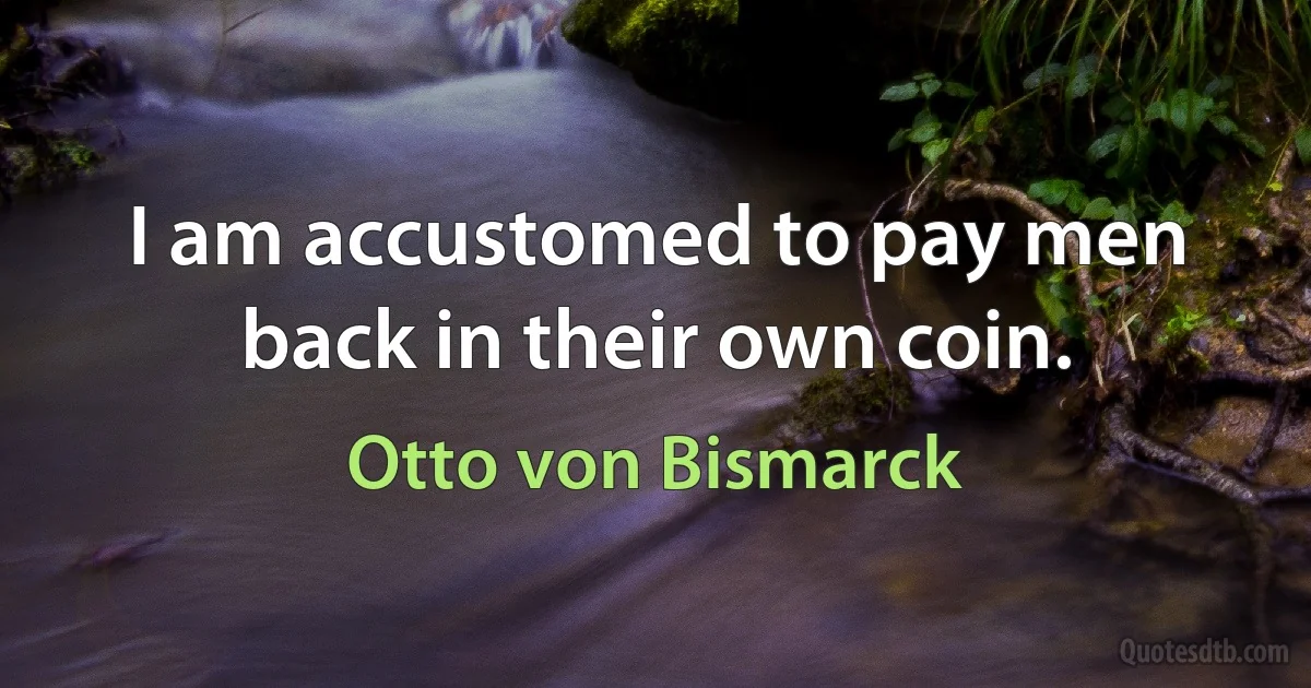 I am accustomed to pay men back in their own coin. (Otto von Bismarck)