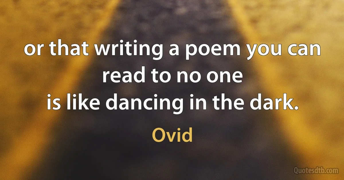 or that writing a poem you can read to no one
is like dancing in the dark. (Ovid)