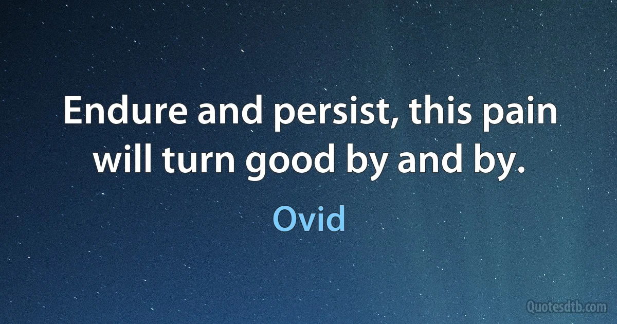 Endure and persist, this pain will turn good by and by. (Ovid)