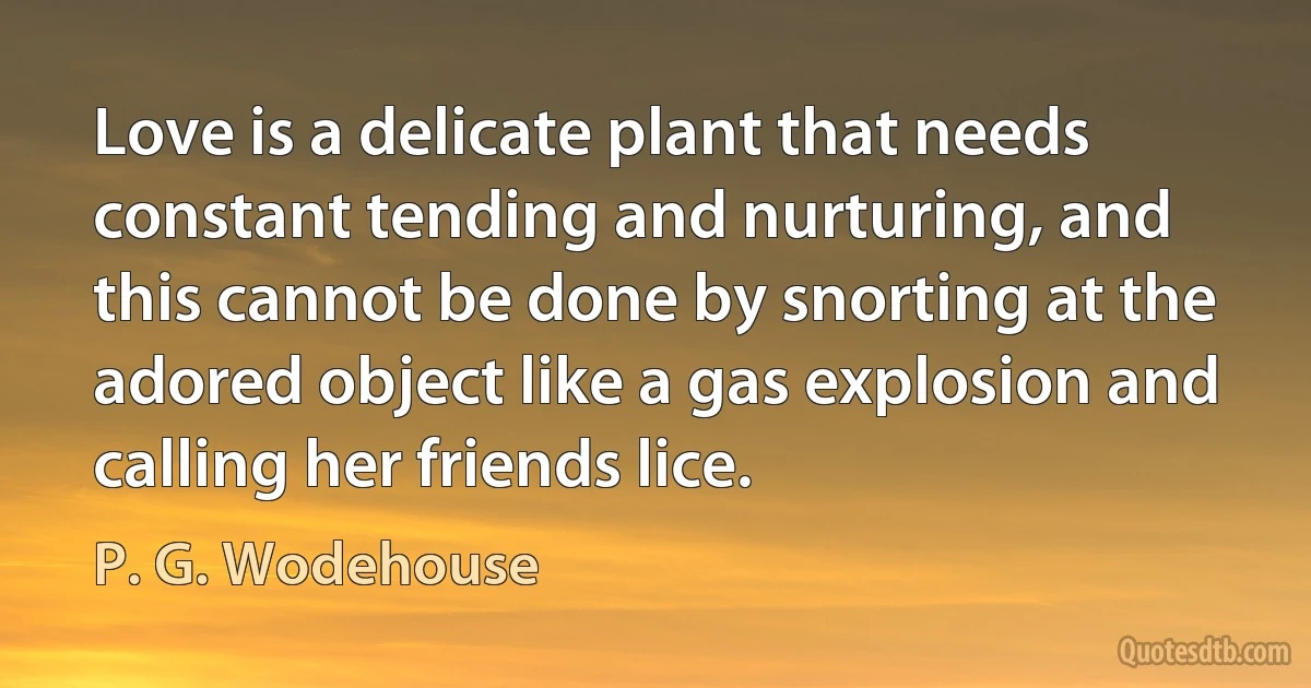 Love is a delicate plant that needs constant tending and nurturing, and this cannot be done by snorting at the adored object like a gas explosion and calling her friends lice. (P. G. Wodehouse)